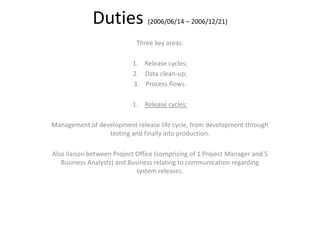Duties (2006/06/14 – 2006/12/21)
Three key areas:
1. Release cycles;
2. Data clean-up;
3. Process flows.
1. Release cycles:
Management of development release life cycle, from development through
testing and finally into production.
Also liaison between Project Office (comprising of 1 Project Manager and 5
Business Analysts) and Business relating to communication regarding
system releases.
 