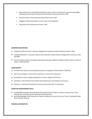  Responsible for the monthly/Quarterly/yearly close as well as maintenance of all accounting ledgers
including monthly review of all account reconciliations and journal entries in SAP.
 Directly involved in Resolving accounting related issues in SAP.
 Engaged in Mentoring Program to train a team of 14 employees.
 Preparation and Posting journal entries in SAP.
ACADEMIC BACKGROUND
 Complete Certificate Course in Spanish Language from Instituto Cervantes (Embassy of Spain), Delhi.
 Completed Bachelors in Commerce (B.Com) from Atma Ram Sanatan Dharma College Delhi University in 2013
with 68%.
 Senior secondary under Central Board of Secondary Education (CBSE) from Meerut Public School in commerce
stream in 2010 with 87%.
ACHIEVEMENTS
 Promoted from General Accounting Ops Associate to Language Certified Analyst in May’2016.
 Won many accolades in various Skit competitions in school and in Accenture.
 Participated in various singing competitions at school, college and Accenture.
 Awarded as a Star Performer for excellent work performance and initiatives at Accenture.
 Elected as a “Secretary & President of Commerce Economics Club” at school level.
COMPUTER PROGRAMMING SKILLS
 Knowing Office Package: Microsoft Word, Microsoft Excel (Pivot Tables, V-Lookup, H-lookup, Charts, Sort,
Filtering, Data Comparison & Formulas) Microsoft PowerPoint.
 Working Knowledge of SAP (Extraction of Reports, Booking of Accruals and Journal Entries, Dealing with Open
Items and their Clearing)
PERSONAL INFORMATION
 
