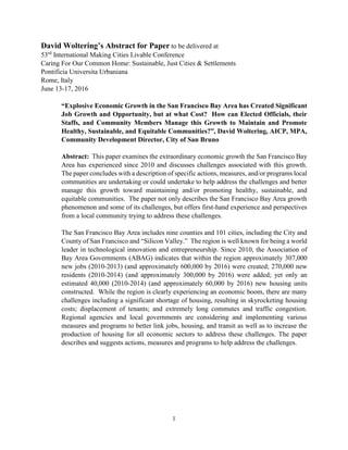 1
David Woltering’s Abstract for Paper to be delivered at
53rd
International Making Cities Livable Conference
Caring For Our Common Home: Sustainable, Just Cities & Settlements
Pontificia Universita Urbaniana
Rome, Italy
June 13-17, 2016
“Explosive Economic Growth in the San Francisco Bay Area has Created Significant
Job Growth and Opportunity, but at what Cost? How can Elected Officials, their
Staffs, and Community Members Manage this Growth to Maintain and Promote
Healthy, Sustainable, and Equitable Communities?”, David Woltering, AICP, MPA,
Community Development Director, City of San Bruno
Abstract: This paper examines the extraordinary economic growth the San Francisco Bay
Area has experienced since 2010 and discusses challenges associated with this growth.
The paper concludes with a description of specific actions, measures, and/or programs local
communities are undertaking or could undertake to help address the challenges and better
manage this growth toward maintaining and/or promoting healthy, sustainable, and
equitable communities. The paper not only describes the San Francisco Bay Area growth
phenomenon and some of its challenges, but offers first-hand experience and perspectives
from a local community trying to address these challenges.
The San Francisco Bay Area includes nine counties and 101 cities, including the City and
County of San Francisco and “Silicon Valley.” The region is well known for being a world
leader in technological innovation and entrepreneurship. Since 2010, the Association of
Bay Area Governments (ABAG) indicates that within the region approximately 307,000
new jobs (2010-2013) (and approximately 600,000 by 2016) were created; 270,000 new
residents (2010-2014) (and approximately 300,000 by 2016) were added; yet only an
estimated 40,000 (2010-2014) (and approximately 60,000 by 2016) new housing units
constructed. While the region is clearly experiencing an economic boom, there are many
challenges including a significant shortage of housing, resulting in skyrocketing housing
costs; displacement of tenants; and extremely long commutes and traffic congestion.
Regional agencies and local governments are considering and implementing various
measures and programs to better link jobs, housing, and transit as well as to increase the
production of housing for all economic sectors to address these challenges. The paper
describes and suggests actions, measures and programs to help address the challenges.
 