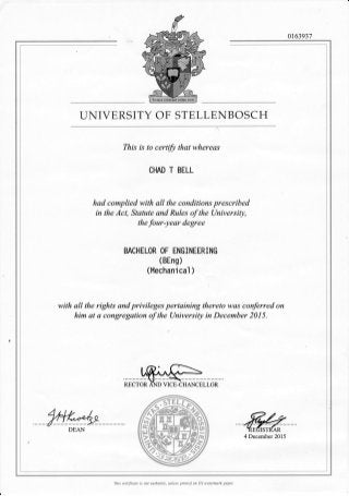 0163931
UNIVERSITY OF STELLENBOSCH
This is to certify that whereas
CHAD T BELL
had complied with all the conditions prescribed
in the Act, Statute and Rules of the UniversiQ,
the four-year degree
BACHELOR OF ENGINEERING
(BEng)
(Mechanical )
with all the rights and privileges pertaining thereto was'conferred on
him at a congregation of the UniversiQ in December 2015.
4 December 2015
This certificate is not authentic, unless printed on US watemark paper.
?tt (::'k
DEAN
 