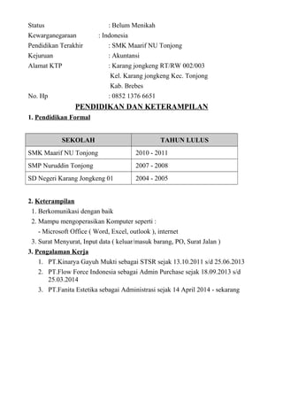 Status : Belum Menikah
Kewarganegaraan : Indonesia
Pendidikan Terakhir : SMK Maarif NU Tonjong
Kejuruan : Akuntansi
Alamat KTP : Karang jongkeng RT/RW 002/003
Kel. Karang jongkeng Kec. Tonjong
Kab. Brebes
No. Hp : 0852 1376 6651
PENDIDIKAN DAN KETERAMPILAN
1. Pendidikan Formal
SEKOLAH TAHUN LULUS
SMK Maarif NU Tonjong 2010 - 2011
SMP Nuruddin Tonjong 2007 - 2008
SD Negeri Karang Jongkeng 01 2004 - 2005
2. Keterampilan
1. Berkomunikasi dengan baik
2. Mampu mengoperasikan Komputer seperti :
- Microsoft Office ( Word, Excel, outlook ), internet
3. Surat Menyurat, Input data ( keluar/masuk barang, PO, Surat Jalan )
3. Pengalaman Kerja
1. PT.Kinarya Gayuh Mukti sebagai STSR sejak 13.10.2011 s/d 25.06.2013
2. PT.Flow Force Indonesia sebagai Admin Purchase sejak 18.09.2013 s/d
25.03.2014
3. PT.Fanita Estetika sebagai Administrasi sejak 14 April 2014 - sekarang
 