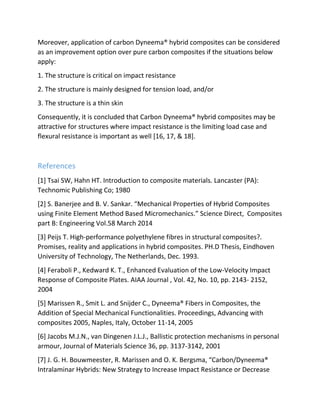 Moreover, application of carbon Dyneema® hybrid composites can be considered
as an improvement option over pure carbon composites if the situations below
apply:
1. The structure is critical on impact resistance
2. The structure is mainly designed for tension load, and/or
3. The structure is a thin skin
Consequently, it is concluded that Carbon Dyneema® hybrid composites may be
attractive for structures where impact resistance is the limiting load case and
flexural resistance is important as well [16, 17, & 18].
References
[1] Tsai SW, Hahn HT. Introduction to composite materials. Lancaster (PA):
Technomic Publishing Co; 1980
[2] S. Banerjee and B. V. Sankar. “Mechanical Properties of Hybrid Composites
using Finite Element Method Based Micromechanics.” Science Direct, Composites
part B: Engineering Vol.58 March 2014
[3] Peijs T. High-performance polyethylene fibres in structural composites?.
Promises, reality and applications in hybrid composites. PH.D Thesis, Eindhoven
University of Technology, The Netherlands, Dec. 1993.
[4] Feraboli P., Kedward K. T., Enhanced Evaluation of the Low-Velocity Impact
Response of Composite Plates. AIAA Journal , Vol. 42, No. 10, pp. 2143- 2152,
2004
[5] Marissen R., Smit L. and Snijder C., Dyneema® Fibers in Composites, the
Addition of Special Mechanical Functionalities. Proceedings, Advancing with
composites 2005, Naples, Italy, October 11-14, 2005
[6] Jacobs M.J.N., van Dingenen J.L.J., Ballistic protection mechanisms in personal
armour, Journal of Materials Science 36, pp. 3137-3142, 2001
[7] J. G. H. Bouwmeester, R. Marissen and O. K. Bergsma, “Carbon/Dyneema®
Intralaminar Hybrids: New Strategy to Increase Impact Resistance or Decrease
 