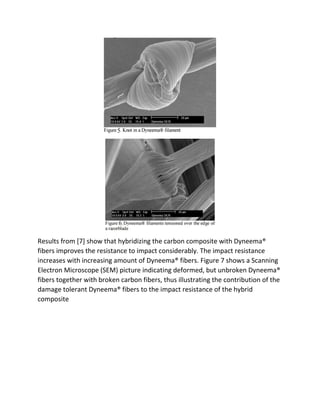 Results from [7] show that hybridizing the carbon composite with Dyneema®
fibers improves the resistance to impact considerably. The impact resistance
increases with increasing amount of Dyneema® fibers. Figure 7 shows a Scanning
Electron Microscope (SEM) picture indicating deformed, but unbroken Dyneema®
fibers together with broken carbon fibers, thus illustrating the contribution of the
damage tolerant Dyneema® fibers to the impact resistance of the hybrid
composite
 
