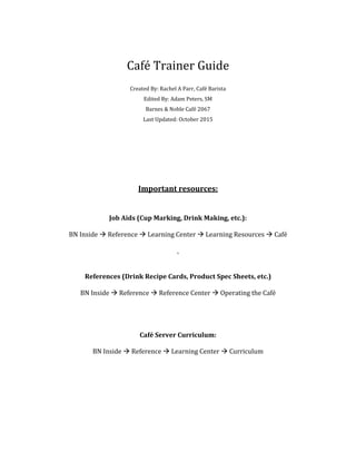 Café Trainer Guide
Created By: Rachel A Parr, Café Barista
Edited By: Adam Peters, SM
Barnes & Noble Café 2067
Last Updated: October 2015
Important resources:
Job Aids (Cup Marking, Drink Making, etc.):
BN Inside  Reference  Learning Center  Learning Resources  Café
`
References (Drink Recipe Cards, Product Spec Sheets, etc.)
BN Inside  Reference  Reference Center  Operating the Café
Café Server Curriculum:
BN Inside  Reference  Learning Center  Curriculum
 