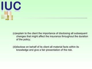(c)explain to the client the importance of disclosing all subsequent
changes that might affect the insurance throughout the duration
of the policy;
(d)disclose on behalf of its client all material facts within its
knowledge and give a fair presentation of the risk.
 