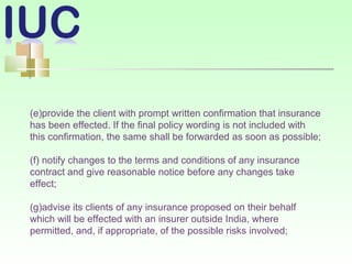 (e)provide the client with prompt written confirmation that insurance
has been effected. If the final policy wording is not included with
this confirmation, the same shall be forwarded as soon as possible;
(f) notify changes to the terms and conditions of any insurance
contract and give reasonable notice before any changes take
effect;
(g)advise its clients of any insurance proposed on their behalf
which will be effected with an insurer outside India, where
permitted, and, if appropriate, of the possible risks involved;
 
