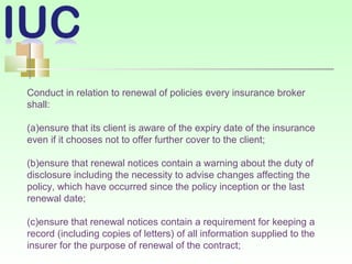 Conduct in relation to renewal of policies every insurance broker
shall:
(a)ensure that its client is aware of the expiry date of the insurance
even if it chooses not to offer further cover to the client;
(b)ensure that renewal notices contain a warning about the duty of
disclosure including the necessity to advise changes affecting the
policy, which have occurred since the policy inception or the last
renewal date;
(c)ensure that renewal notices contain a requirement for keeping a
record (including copies of letters) of all information supplied to the
insurer for the purpose of renewal of the contract;
 