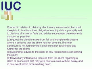 Conduct in relation to claim by client every insurance broker shall:
a)explain to its clients their obligation to notify claims promptly and
to disclose all material facts and advise subsequent developments
as soon as possible;
(b)request the client to make true, fair and complete disclosure
where it believes that the client has not done so. If further
disclosure is not forthcoming it shall consider declining to act
further for the client;
(c)give prompt advice to the client of any requirements concerning
the claim;
(d)forward any information received from the client regarding a
claim or an incident that may give rise to a claim without delay, and
in any event within three working days;
 
