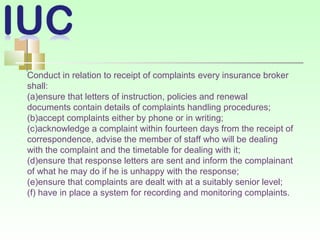 Conduct in relation to receipt of complaints every insurance broker
shall:
(a)ensure that letters of instruction, policies and renewal
documents contain details of complaints handling procedures;
(b)accept complaints either by phone or in writing;
(c)acknowledge a complaint within fourteen days from the receipt of
correspondence, advise the member of staff who will be dealing
with the complaint and the timetable for dealing with it;
(d)ensure that response letters are sent and inform the complainant
of what he may do if he is unhappy with the response;
(e)ensure that complaints are dealt with at a suitably senior level;
(f) have in place a system for recording and monitoring complaints.
 