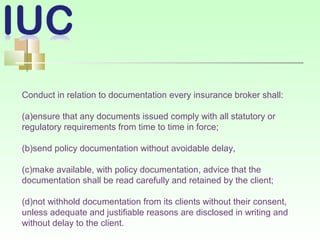 Conduct in relation to documentation every insurance broker shall:
(a)ensure that any documents issued comply with all statutory or
regulatory requirements from time to time in force;
(b)send policy documentation without avoidable delay,
(c)make available, with policy documentation, advice that the
documentation shall be read carefully and retained by the client;
(d)not withhold documentation from its clients without their consent,
unless adequate and justifiable reasons are disclosed in writing and
without delay to the client.
 