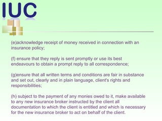 (e)acknowledge receipt of money received in connection with an
insurance policy;
(f) ensure that they reply is sent promptly or use its best
endeavours to obtain a prompt reply to all correspondence;
(g)ensure that all written terms and conditions are fair in substance
and set out, clearly and in plain language, client's rights and
responsibilities;
(h) subject to the payment of any monies owed to it, make available
to any new insurance broker instructed by the client all
documentation to which the client is entitled and which is necessary
for the new insurance broker to act on behalf of the client.
 