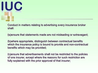 Conduct in matters relating to advertisingConduct in matters relating to advertising eevery insurance brokervery insurance broker
shall:shall:
(a)ensure that statements made are not misleading or extravagant;(a)ensure that statements made are not misleading or extravagant;
(b)where appropriate, distinguish between contractual benefits(b)where appropriate, distinguish between contractual benefits
which the insurance policy is bound to provide and non-contractualwhich the insurance policy is bound to provide and non-contractual
benefits which may be provided;benefits which may be provided;
(c)ensure that advertisements shall not be restricted to the policies(c)ensure that advertisements shall not be restricted to the policies
of one insurer, except where the reasons for such restriction areof one insurer, except where the reasons for such restriction are
fully explained with the prior approval of that insurer;fully explained with the prior approval of that insurer;
 