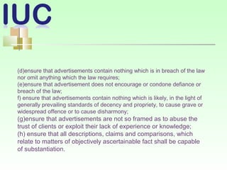 (d)ensure that advertisements contain nothing which is in breach of the law
nor omit anything which the law requires;
(e)ensure that advertisement does not encourage or condone defiance or
breach of the law;
f) ensure that advertisements contain nothing which is likely, in the light of
generally prevailing standards of decency and propriety, to cause grave or
widespread offence or to cause disharmony;
(g)ensure that advertisements are not so framed as to abuse the
trust of clients or exploit their lack of experience or knowledge;
(h) ensure that all descriptions, claims and comparisons, which
relate to matters of objectively ascertainable fact shall be capable
of substantiation.
 