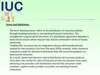 Terms and Definitions:
The term ‘bancassurance' refers to the distribution of insurance policies
through banking networks or non-banking financial institutions. This
arrangement is governed by the terms of a distribution agreement between a
bank and an insurer which may (or may not) be connected in terms of equity
ownership.
Traditionally, insurance was an integrated industry which produced and
retailed its own products, but from the early 1970s onwards, some insurance
companies made the decision to distribute their life insurance products via
bank branch networks.
As a result, banks have become natural distributors of insurance products.
Since then, the market for sales of financial services has become more open,
attracting new providers and distribution channel like consumer credit
providers, captive credit providers and other non-banking financial
institutions.
 