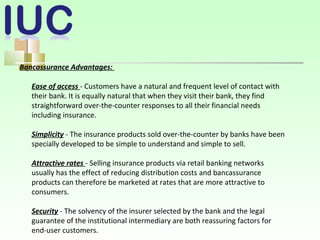 Bancassurance Advantages:
Ease of access - Customers have a natural and frequent level of contact with
their bank. It is equally natural that when they visit their bank, they find
straightforward over-the-counter responses to all their financial needs
including insurance.
Simplicity - The insurance products sold over-the-counter by banks have been
specially developed to be simple to understand and simple to sell.
Attractive rates - Selling insurance products via retail banking networks
usually has the effect of reducing distribution costs and bancassurance
products can therefore be marketed at rates that are more attractive to
consumers.
Security - The solvency of the insurer selected by the bank and the legal
guarantee of the institutional intermediary are both reassuring factors for
end-user customers.
 