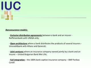 Bancassurance models:
- Exclusive distribution agreements between a bank and an insurer -
Raiffeisenbank with UNIQA only;
- Open architecture where a bank distributes the products of several insurers -
Unicreditbank with Allianz and Generali;
- Joint ventures where an insurance company owned jointly by a bank and an
insurer – United Bulgarian Bank Met Life;
- Full integration – the 100% bank captive insurance company – BNP Paribas
Cardif.
 