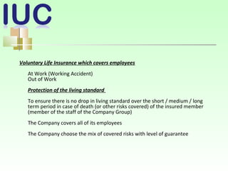 Voluntary Life Insurance which covers employees
At Work (Working Accident)
Out of Work
Protection of the living standard
To ensure there is no drop in living standard over the short / medium / long
term period in case of death (or other risks covered) of the insured member
(member of the staff of the Company Group)
The Company covers all of its employees
The Company choose the mix of covered risks with level of guarantee
 