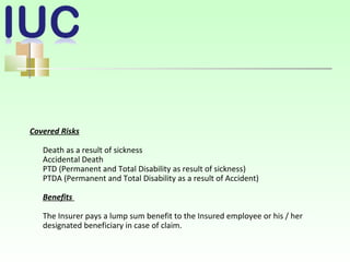 Covered Risks
Death as a result of sickness
Accidental Death
PTD (Permanent and Total Disability as result of sickness)
PTDA (Permanent and Total Disability as a result of Accident)
Benefits
The Insurer pays a lump sum benefit to the Insured employee or his / her
designated beneficiary in case of claim.
 