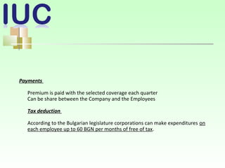Payments
Premium is paid with the selected coverage each quarter
Can be share between the Company and the Employees
Tax deduction
According to the Bulgarian legislature corporations can make expenditures on
each employee up to 60 BGN per months of free of tax.
 