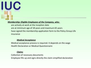 Membership: Eligible Employees of the Company, who:
are actively at work at the inception date
are at minimum age of 18 years and maximum 65 years
have signed the membership application form to the Policy Group Life
insurance
Medical Acceptance
Medical acceptance process is required. It depends on the wage
Health Declaration or Medical Questionnaire
Claims
Collection оf necessary documents
Employee fills up and signs directly the claim simplified declaration
 