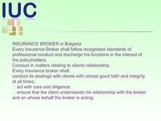 INSURANCE BROKER in Bulgaria
Every Insurance Broker shall follow recognised standards of
professional conduct and discharge his functions in the interest of
the policyholders.
Conduct in matters relating to clients relationship.
Every insurance broker shall:
conduct its dealings with clients with utmost good faith and integrity
at all times;
􀂾 act with care and diligence;
􀂾 ensure that the client understands his relationship with the broker
and on whose behalf the broker is acting;
 