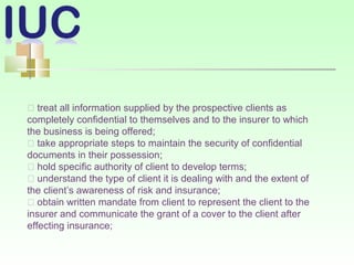 􀂾 treat all information supplied by the prospective clients as
completely confidential to themselves and to the insurer to which
the business is being offered;
􀂾 take appropriate steps to maintain the security of confidential
documents in their possession;
􀂾 hold specific authority of client to develop terms;
􀂾 understand the type of client it is dealing with and the extent of
the client’s awareness of risk and insurance;
􀂾 obtain written mandate from client to represent the client to the
insurer and communicate the grant of a cover to the client after
effecting insurance;
 