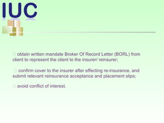 􀂾 obtain written mandate Broker Of Record Letter (BORL) from
client to represent the client to the insurer/ reinsurer;
􀂾 confirm cover to the insurer after effecting re-insurance, and
submit relevant reinsurance acceptance and placement slips;
􀂾 avoid conflict of interest.
 