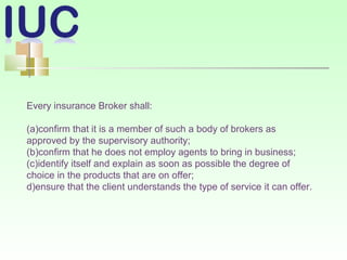 Every insurance Broker shall:
(a)confirm that it is a member of such a body of brokers as
approved by the supervisory authority;
(b)confirm that he does not employ agents to bring in business;
(c)identify itself and explain as soon as possible the degree of
choice in the products that are on offer;
d)ensure that the client understands the type of service it can offer.
 
