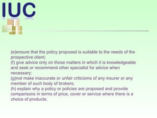 (e)ensure that the policy proposed is suitable to the needs of the
prospective client;
(f) give advice only on those matters in which it is knowledgeable
and seek or recommend other specialist for advice when
necessary;
(g)not make inaccurate or unfair criticisms of any insurer or any
member of such body of brokers;
(h) explain why a policy or policies are proposed and provide
comparisons in terms of price, cover or service where there is a
choice of products;
 
