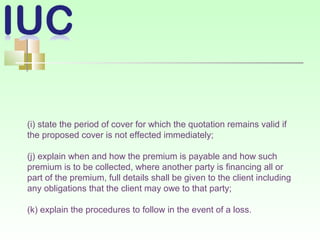 (i) state the period of cover for which the quotation remains valid if
the proposed cover is not effected immediately;
(j) explain when and how the premium is payable and how such
premium is to be collected, where another party is financing all or
part of the premium, full details shall be given to the client including
any obligations that the client may owe to that party;
(k) explain the procedures to follow in the event of a loss.
 
