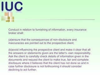 Conduct in relation to furnishing of information, every insurance
broker shall:
(a)ensure that the consequences of non-disclosure and
inaccuracies are pointed out to the prospective client;
(b)avoid influencing the prospective client and make it clear that all
the answers or statements given are the latter's -own responsibility.
Ask the client to carefully check details of information given in the
documents and request the client to make true, fair and complete
disclosure where it believes that the client has not done so and in
case further disclosure is not forthcoming it should consider
declining to act further;
 
