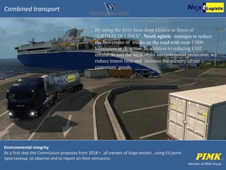 Member of PIMK Group
Combined transport
By using the ferry lines from Greece to Spain of
“GRIMALDI LINES”, NextLogistic manages to reduce
the movement of trucks on the road with over 1‘000
kilometers in direction. In addition to reducing СО2
emissions and the support for environmental protection, we
reduce transit time and increase the security of our
customers’ goods.
Environmental integrity
As a first step the Commission proposes from 2018 г. ,all owners of large vessels , using EU ports
пристанища ,to observe and to report on their emissions.
 