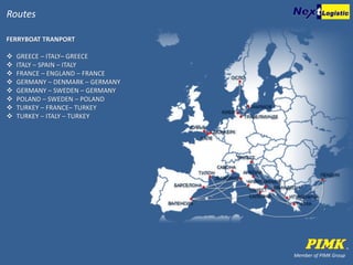 Member of PIMK Group
Routes
FERRYBOAT TRANPORT
 GREECE – ITALY– GREECE
 ITALY – SPAIN – ITALY
 FRANCE – ENGLAND – FRANCE
 GERMANY – DENMARK – GERMANY
 GERMANY – SWEDEN – GERMANY
 POLAND – SWEDEN – POLAND
 TURKEY – FRANCE– TURKEY
 TURKEY – ITALY – TURKEY
 