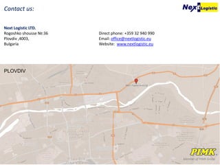 Member of PIMK Group
Contact us:
Next Logistic LTD.
Rogoshko shousse №:36
Plovdiv ,4003,
Bulgaria
Direct phone: +359 32 940 990
Email: office@nextlogistic.eu
Website: www.nextlogistic.eu
PLOVDIV
 