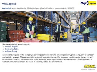 Has its own logistic warehouses in :
o Plovdiv, Bulgaria
o Barcelona, Spain
o Avlona, Greece
Mission and purpose of the company is covering additional markets, ensuring security, price and quality of transport
and logistics services. Offers a complete service of your objectives and/or groupage consignments. Using a network
of combined transport between trucks, trains and ships. NextLogistic aims to reduce the costs of its customers, as
well as harmful emissions on the roads in order to protect the environment.
Member of PIMK Group
NextLogistic was established in 2011 with head office in Plovdiv as a subsidiary of PIMK LTD
NextLogistic
 