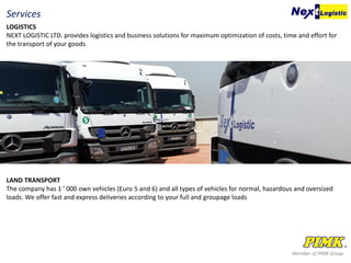 Member of PIMK Group
LOGISTICS
NEXT LOGISTIC LTD. provides logistics and business solutions for maximum optimization of costs, time and effort for
the transport of your goods
Services
LAND TRANSPORT
The company has 1 ' 000 own vehicles (Euro 5 and 6) and all types of vehicles for normal, hazardous and oversized
loads. We offer fast and express deliveries according to your full and groupage loads
 