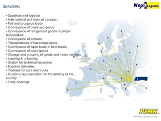 Member of PIMK Group
Services:
• Spedition and logistics
• International and internal transport
• Full and groupage loads
• Conveyance of oversized goods
• Conveyance of refrigerated goods at proper
temperature
• Conveyance of animals
• Transportation of hazardous loads
• Conveyance of liquid loads in tank trucks
• Conveyance of loose goods
• Storage and grouping of goods and motor vehicles
• Loading & unloading
• Station for technical inspection
• Express deliveries
• Trackers for cars and trucks
• Customs representation on the territory of the
country
• Ferry bookings
 
