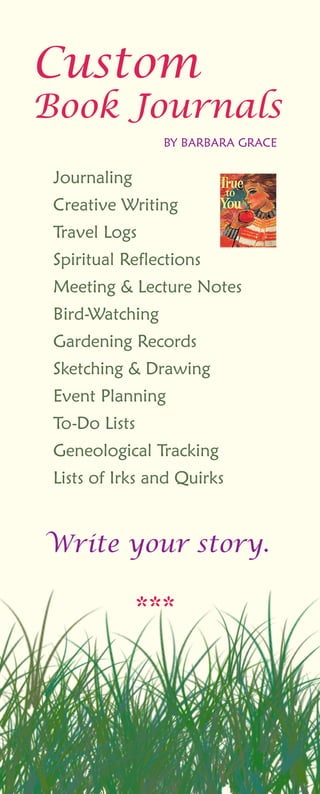 ***
Custom
BookJournals
BYBARBARAGRACE
Journaling
CreativeWriting
TravelLogs
SpiritualReflections
Meeting&LectureNotes
Bird-Watching
GardeningRecordsGardeningRecords
Sketching&Drawing
EventPlanning
To-DoLists
GeneologicalTracking
ListsofIrksandQuirks
W riteyourstory.
 