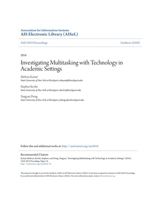 Association for Information Systems
AIS Electronic Library (AISeL)
SAIS 2016 Proceedings Southern (SAIS)
2016
Investigating Multitasking with Technology in
Academic Settings
Mehruz Kamal
State University of New York at Brockport, mkamal@brockport.edu
Stephen Kevlin
State University of New York at Brockport, skevl1@brockport.edu
Yangyan Dong
State University of New York at Brockport, ydong1@u.brockport.edu
Follow this and additional works at: http://aisel.aisnet.org/sais2016
This material is brought to you by the Southern (SAIS) at AIS Electronic Library (AISeL). It has been accepted for inclusion in SAIS 2016 Proceedings
by an authorized administrator of AIS Electronic Library (AISeL). For more information, please contact elibrary@aisnet.org.
Recommended Citation
Kamal, Mehruz; Kevlin, Stephen; and Dong, Yangyan, "Investigating Multitasking with Technology in Academic Settings" (2016).
SAIS 2016 Proceedings. Paper 16.
http://aisel.aisnet.org/sais2016/16
 