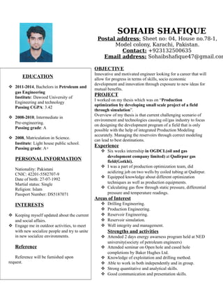 SOHAIB SHAFIQUE
Postal address: Sheet no: 04, House no.78-1,
Model colony, Karachi, Pakistan.
Contact: +923132500635
Email address: Sohaibshafique47@gmail.com
OBJECTIVE
Innovative and motivated engineer looking for a career that will
allow for progress in terms of skills, socio economic
development and innovation through exposure to new ideas for
mutual benefits.
PROJECT
I worked on my thesis which was on “Production
optimization by developing small scale project of a field
through simulation”.
Overview of my thesis is that current challenging scenario of
environment and technologies causing oil/gas industry to focus
on designing the development program of a field that is only
possible with the help of integrated Production Modeling
accurately. Managing the reservoirs through correct modeling
can lead to best destinations.
Experience
 Six weeks internship in OGDCL(oil and gas
development company limited) at Qadirpur gas
field(Gotkhi).
 I was a part of production optimization team, did
acidizing job on two wells by coiled tubing at Qadirpur.
 Equipped knowledge about different optimization
techniques as well as production equipments.
 Calculating gas flow through static pressure, differential
pressure and temperature readings.
Areas of Interest
 Drilling Engineering.
 Production Engineering.
 Reservoir Engineering.
 Reservoir simulation.
 Well integrity and management.
Strengths and activities
 Attended 2 days energy awarness program held at NED
university(society of petroleum engineers)
 Attended seminar on Open hole and cased hole
completions by Baker Hughes Ltd.
 Knowledge of exploitation and drilling method.
 Able to work in both independently and in group.
 Strong quantitative and analytical skills.
 Good communication and presentation skills.
EDUCATION
 2011-2014, Bachelors in Petroleum and
gas Engineering
Institute: Dawood University of
Engineering and technology
Passing CGPA: 3.42
 2008-2010, Intermediate in
Pre-engineering.
Passing grade: A
 2008, Matriculation in Science.
Institute: Light house public school.
Passing grade: A+
PERSONAL INFORMATION
Nationality: Pakistani
CNIC: 42201-5582707-9
Date of birth: 27-07-1992
Martial status: Single
Religion: Islam
Passport Number: DS5187071
INTERESTS
 Keeping myself updated about the current
and social affairs.
 Engage me in outdoor activities, to meet
with new socialize people and try to unite
in new socialize environments.
Reference
Reference will be furnished upon
request.
 
