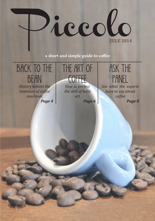 PiccoloJULY 2014
BACK TO THE
BEAN
History behind the
invention of coffee
machines
Page 4
THE ART OF
COFFEE
How to perfect
the skill of latte
art
Page 6
ASK THE
PANEL
See what the experts
have to say about
coffee
Page 8
a short and simple guide to coffee
 