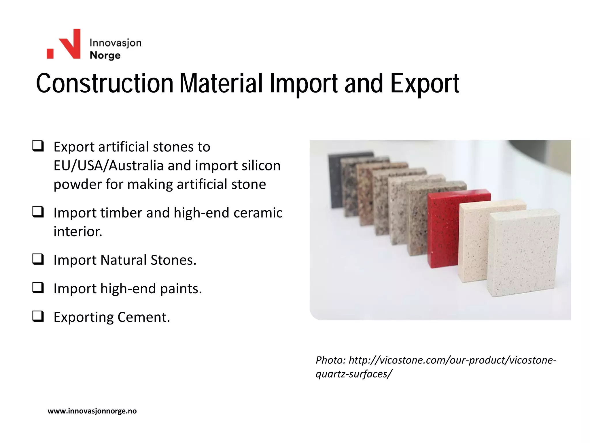 Construction Material Import and Export
www.innovasjonnorge.no
 Export artificial stones to
EU/USA/Australia and import silicon
powder for making artificial stone
 Import timber and high-end ceramic
interior.
 Import Natural Stones.
 Import high-end paints.
 Exporting Cement.
Photo: http://vicostone.com/our-product/vicostone-
quartz-surfaces/
 