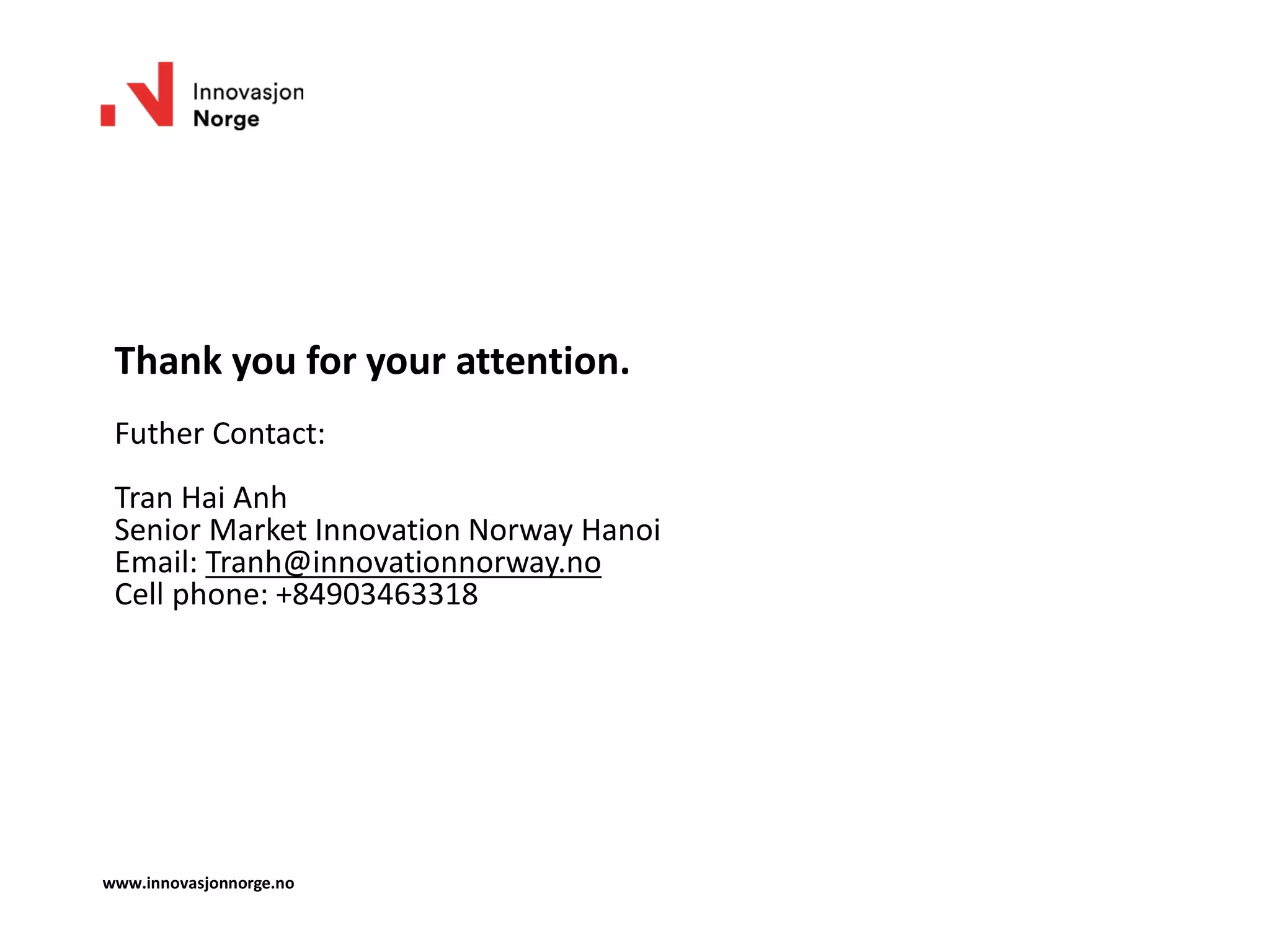 Thank you for your attention.
Futher Contact:
Tran Hai Anh
Senior Market Innovation Norway Hanoi
Email: Tranh@innovationnorway.no
Cell phone: +84903463318
www.innovasjonnorge.no
 