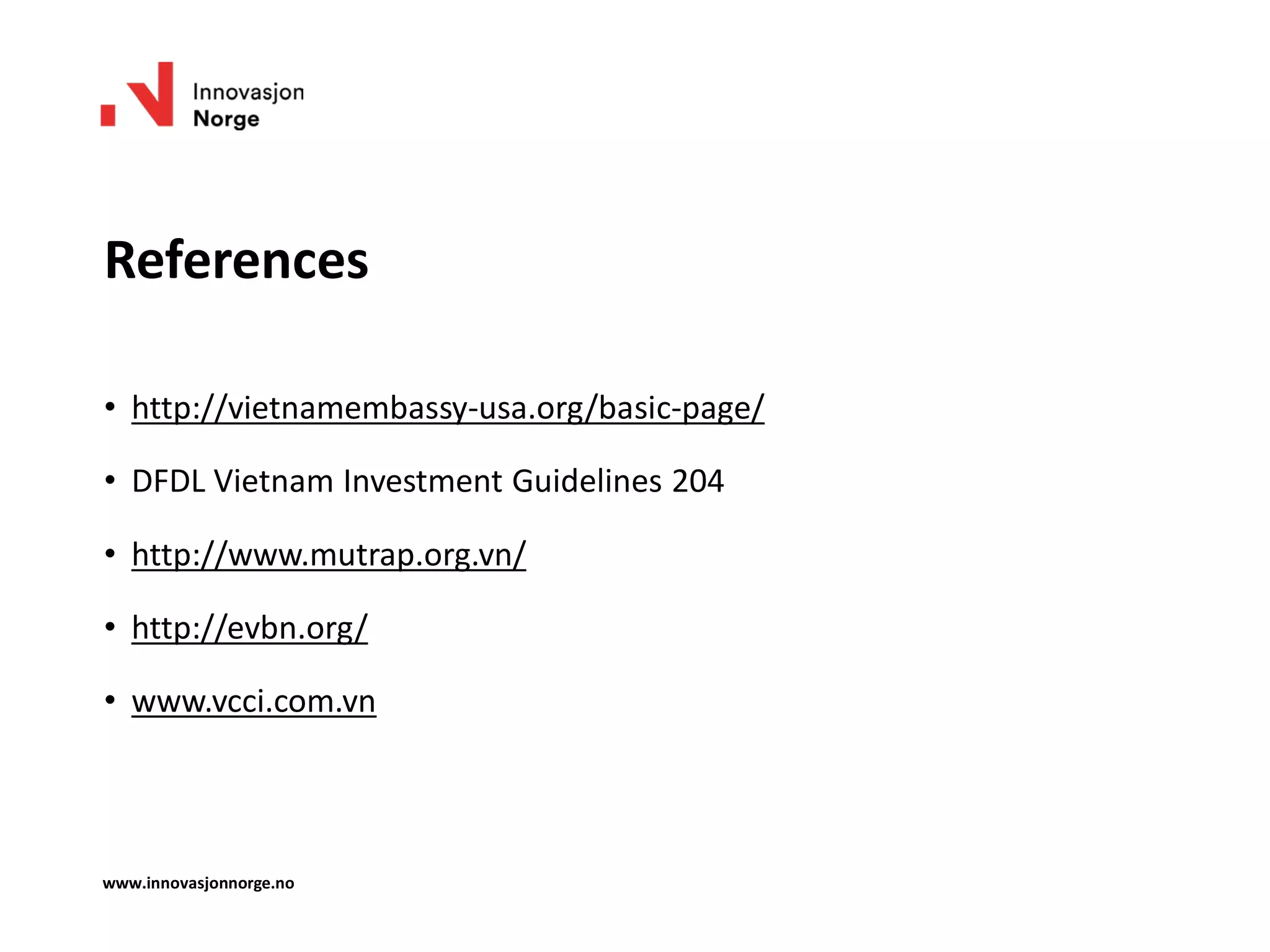 References
• http://vietnamembassy-usa.org/basic-page/
• DFDL Vietnam Investment Guidelines 204
• http://www.mutrap.org.vn/
• http://evbn.org/
• www.vcci.com.vn
www.innovasjonnorge.no
 