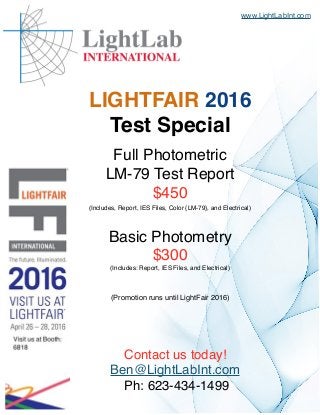 Full Photometric
LM-79 Test Report
$450
(Includes, Report, IES Files, Color {LM-79}, and Electrical)
Basic Photometry
$300
(Includes: Report, IES Files, and Electrical)
(Promotion runs until LightFair 2016)
Contact us today!
Ben@LightLabInt.com
Ph: 623-434-1499
www.LightLabInt.com
LIGHTFAIR 2016
Test Special
 