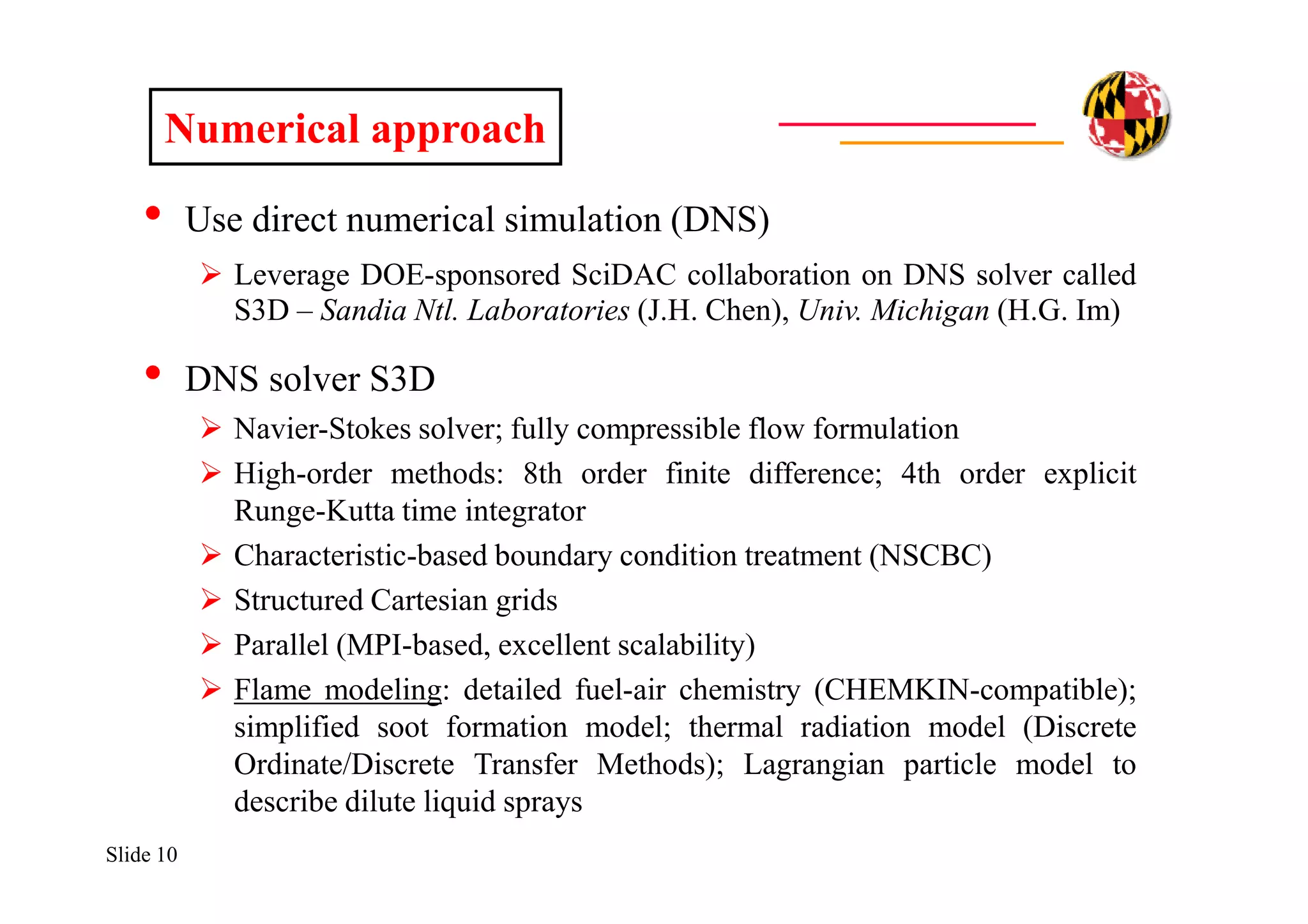 Slide 10
• Use direct numerical simulation (DNS)
 Leverage DOE-sponsored SciDAC collaboration on DNS solver called
S3D – Sandia Ntl. Laboratories (J.H. Chen), Univ. Michigan (H.G. Im)
• DNS solver S3D
 Navier-Stokes solver; fully compressible flow formulation
 High-order methods: 8th order finite difference; 4th order explicit
Runge-Kutta time integrator
 Characteristic-based boundary condition treatment (NSCBC)
 Structured Cartesian grids
 Parallel (MPI-based, excellent scalability)
 Flame modeling: detailed fuel-air chemistry (CHEMKIN-compatible);
simplified soot formation model; thermal radiation model (Discrete
Ordinate/Discrete Transfer Methods); Lagrangian particle model to
describe dilute liquid sprays
Numerical approach
 