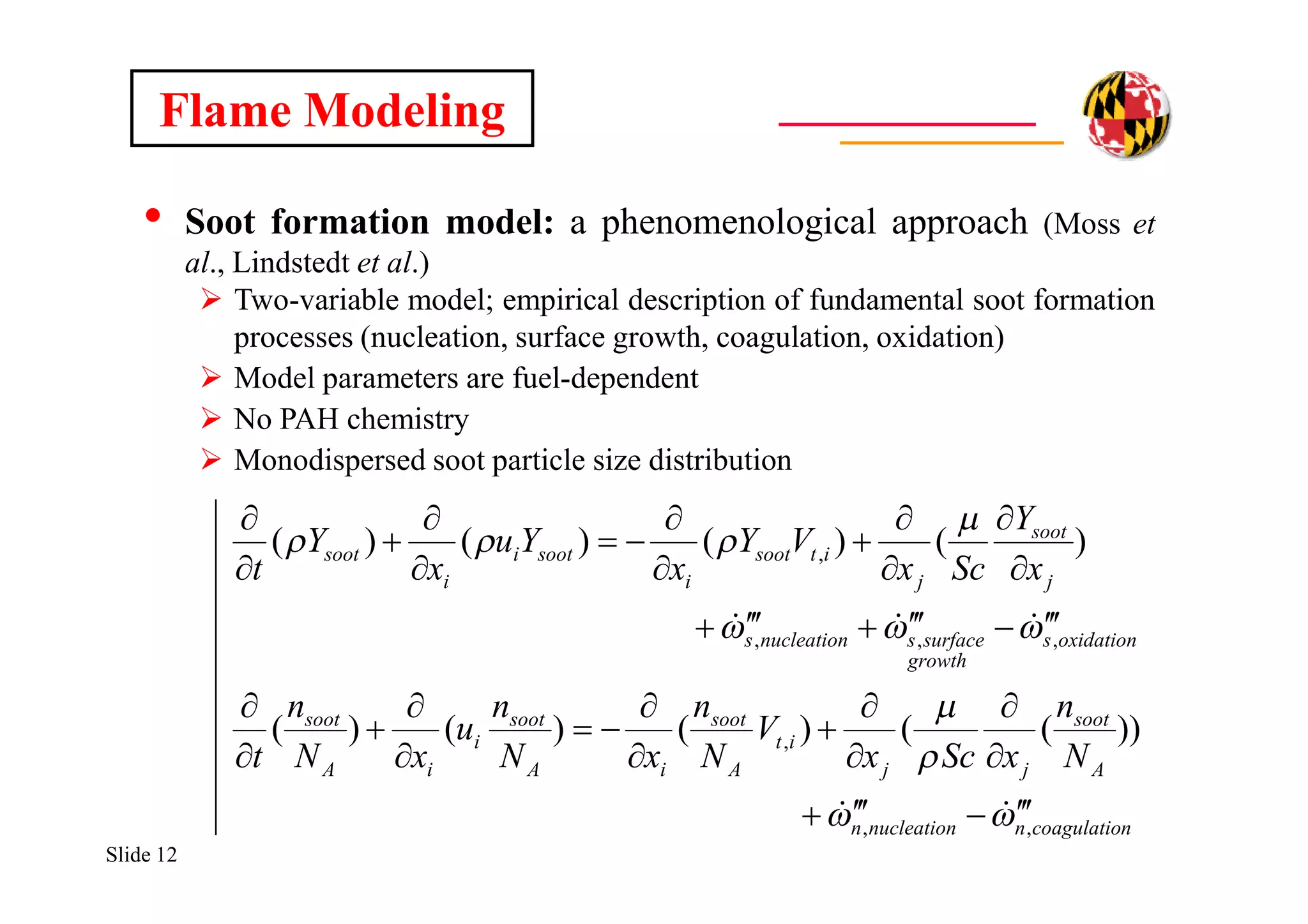Slide 12
Flame Modeling
• Soot formation model: a phenomenological approach (Moss et
al., Lindstedt et al.)
 Two-variable model; empirical description of fundamental soot formation
processes (nucleation, surface growth, coagulation, oxidation)
 Model parameters are fuel-dependent
 No PAH chemistry
 Monodispersed soot particle size distribution
ncoagulationnucleationn
A
soot
jj
it
A
soot
iA
soot
i
iA
soot
oxidations
growth
surfacesnucleations
j
soot
j
itsoot
i
sooti
i
soot
N
n
xScx
V
N
n
xN
n
u
xN
n
t
x
Y
Scx
VY
x
Yu
x
Y
t
,,
,
,,,
,
))(()()()(
)()()()(




































 