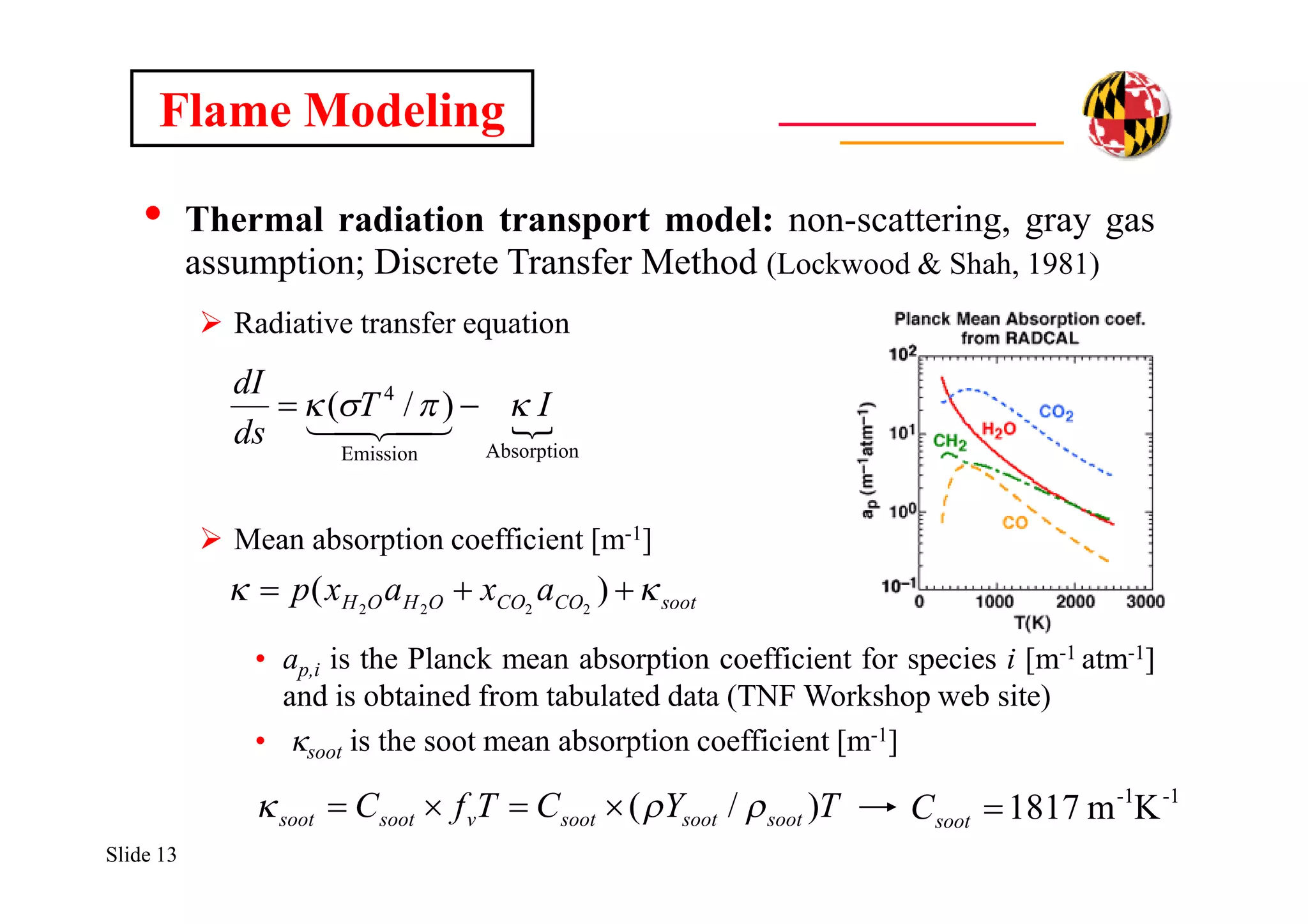 Slide 13
Flame Modeling
• Thermal radiation transport model: non-scattering, gray gas
assumption; Discrete Transfer Method (Lockwood & Shah, 1981)
 Radiative transfer equation
 Mean absorption coefficient [m-1]
• ap,i is the Planck mean absorption coefficient for species i [m-1 atm-1]
and is obtained from tabulated data (TNF Workshop web site)
• ksoot is the soot mean absorption coefficient [m-1]

AbsorptionEmission
4
)/( IT
ds
dI
 

sootCOCOOHOH axaxp   )( 2222
-1-1
Km1817sootCTYCTfC sootsootsootvsootsoot )/(  
 