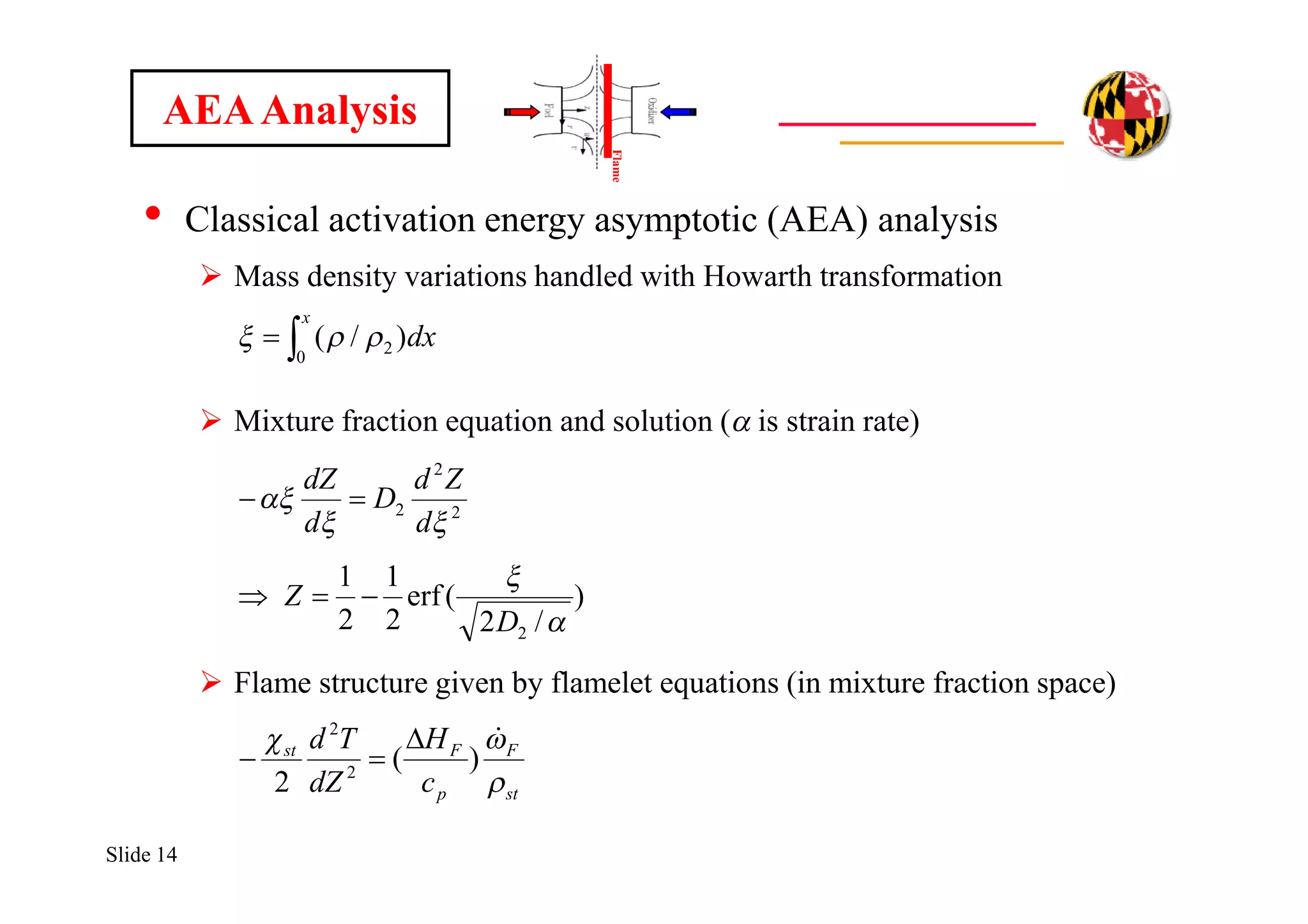 Slide 14
• Classical activation energy asymptotic (AEA) analysis
 Mass density variations handled with Howarth transformation
 Mixture fraction equation and solution (a is strain rate)
 Flame structure given by flamelet equations (in mixture fraction space)

x
dx
0
2 )/( 
st
F
p
Fst
c
H
dZ
Td

 
)(
2 2
2


AEAAnalysis
)
/2
(erf
2
1
2
1
2 

D
Z 
2
2
2


d
Zd
D
d
dZ

Flame
 