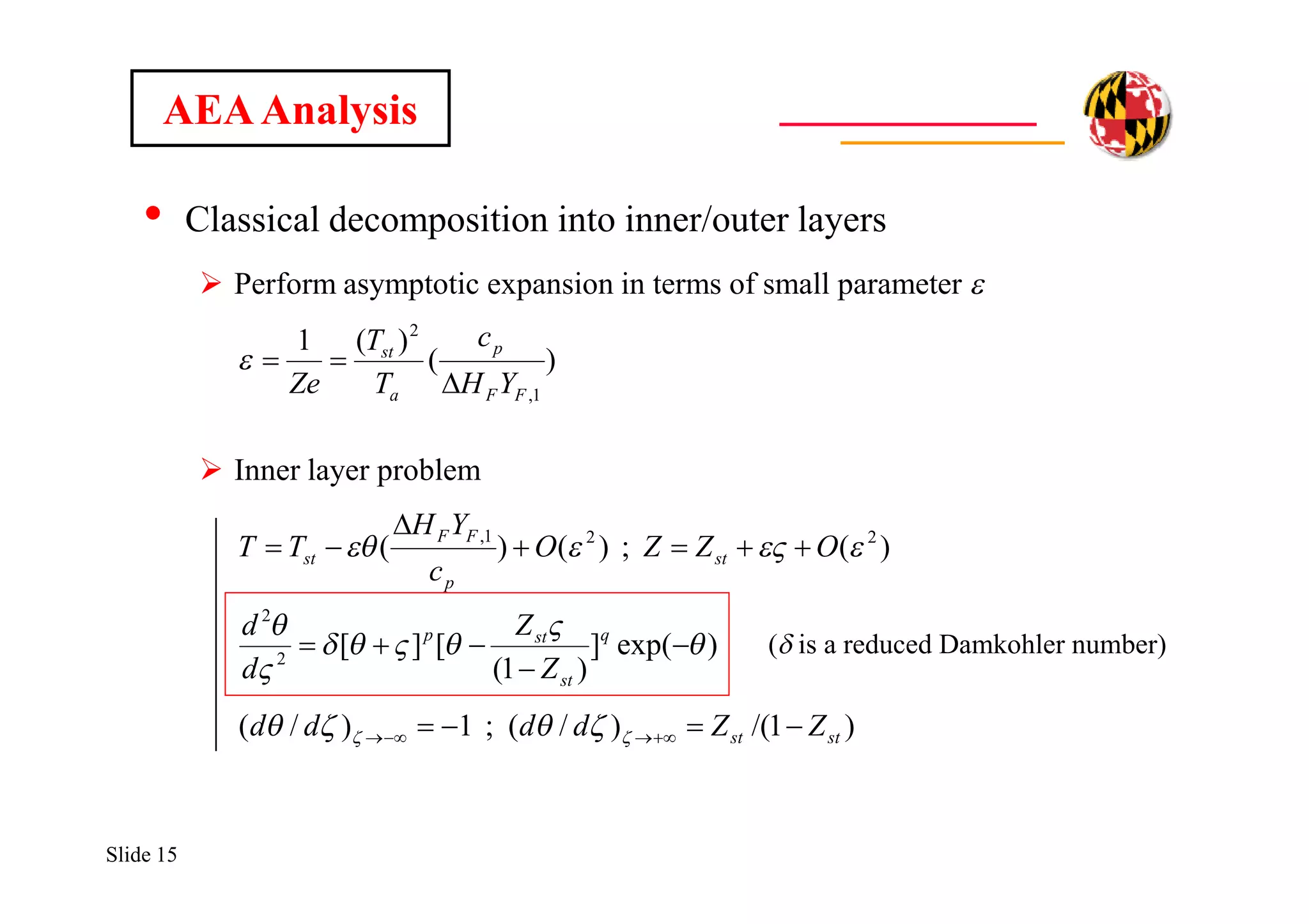 Slide 15
• Classical decomposition into inner/outer layers
 Perform asymptotic expansion in terms of small parameter e
 Inner layer problem
AEAAnalysis
)exp(]
)1(
[][
)(;)()(
2
2
221,












q
st
stp
st
p
FF
st
Z
Z
d
d
OZZO
c
YH
TT
(d is a reduced Damkohler number)
)(
)(1
1,
2
FF
p
a
st
YH
c
T
T
Ze 

)1/()/(;1)/( stst ZZdddd    
 